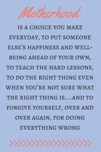 Mother's Day Quotes: “Motherhood is a choice you make everyday, to put someone else’s happiness and well-being ahead of your own, to teach the hard lessons, to do the right thing even when you’re not sure what the right thing is…and to forgive yourself, over and over again, for doing everything wrong.”