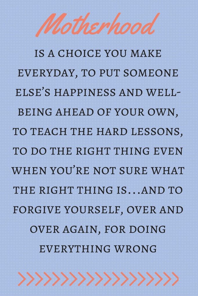 Mother's Day Quotes: “Motherhood is a choice you make everyday, to put someone else’s happiness and well-being ahead of your own, to teach the hard lessons, to do the right thing even when you’re not sure what the right thing is…and to forgive yourself, over and over again, for doing everything wrong.”