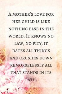 Mother's Day Quote: "A mother’s love for her child is like nothing else in the world. It knows no law, no pity, it dates all things and crushes down remorselessly all that stands in its path."