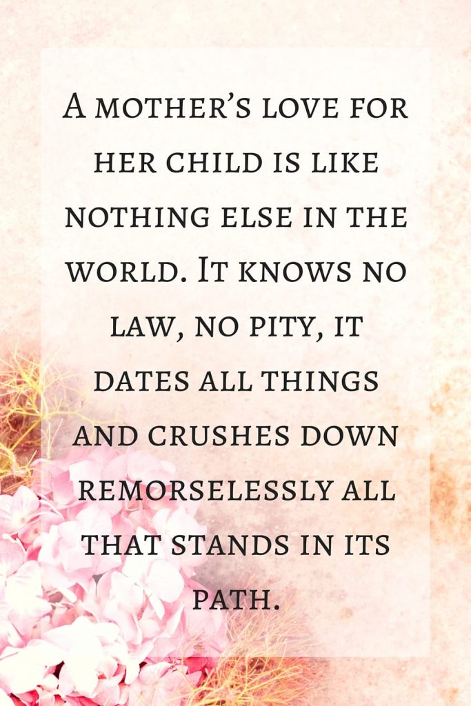Mother's Day Quote: "A mother’s love for her child is like nothing else in the world. It knows no law, no pity, it dates all things and crushes down remorselessly all that stands in its path." 